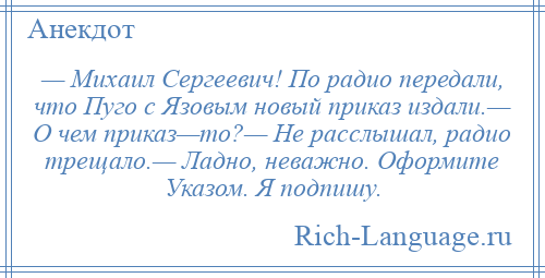 
    — Михаил Сергеевич! По радио передали, что Пуго с Язовым новый приказ издали.— О чем приказ—то?— Не расслышал, радио трещало.— Ладно, неважно. Оформите Указом. Я подпишу.