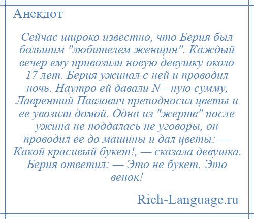 
    Сейчас широко известно, что Берия был большим любителем женщин . Каждый вечер ему привозили новую девушку около 17 лет. Берия ужинал с ней и проводил ночь. Наутро ей давали N—ную сумму, Лаврентий Павлович преподносил цветы и ее увозили домой. Одна из жертв после ужина не поддалась не уговоры, он проводил ее до машины и дал цветы: — Какой красивый букет!, — сказала девушка. Берия ответил: — Это не букет. Это венок!