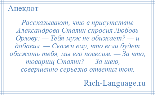 
    Рассказывают, что в присутствие Александрова Сталин спросил Любовь Орлову: — Тебя муж не обижает? — и добавил. — Скажи ему, что если будет обижать тебя, мы его повесим. — За что, товарищ Сталин? — За шею, — совершенно серьезно ответил тот.