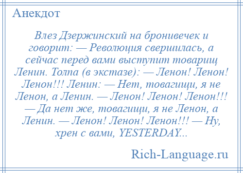 
    Влез Дзержинский на бронивечек и говорит: — Революция свершилась, а сейчас перед вами выступит товарищ Ленин. Толпа (в экстазе): — Ленон! Ленон! Ленон!!! Ленин: — Нет, товагищи, я не Ленон, а Ленин. — Ленон! Ленон! Ленон!!! — Да нет же, товагищи, я не Ленон, а Ленин. — Ленон! Ленон! Ленон!!! — Ну, хрен с вами, YESTERDAY...