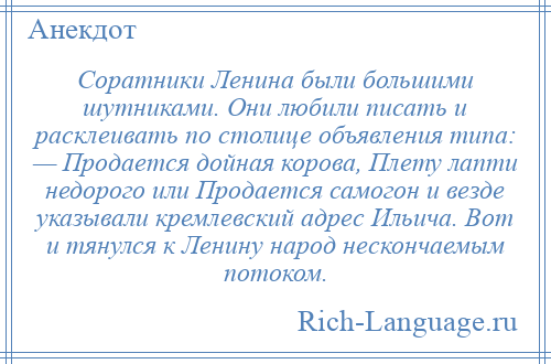 
    Соратники Ленина были большими шутниками. Они любили писать и расклеивать по столице объявления типа: — Продается дойная корова, Плету лапти недорого или Продается самогон и везде указывали кремлевский адрес Ильича. Вот и тянулся к Ленину народ нескончаемым потоком.