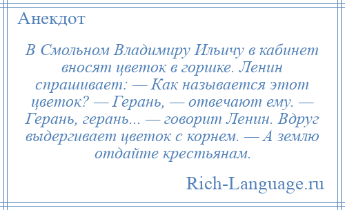 
    В Смольном Владимиру Ильичу в кабинет вносят цветок в горшке. Ленин спрашивает: — Как называется этот цветок? — Герань, — отвечают ему. — Герань, герань... — говорит Ленин. Вдруг выдергивает цветок с корнем. — А землю отдайте крестьянам.