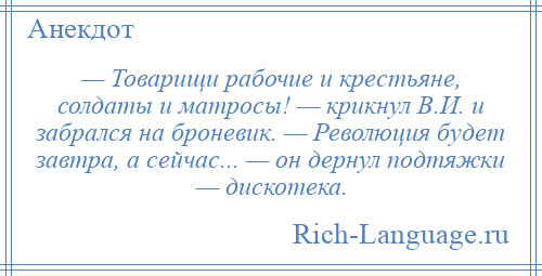 
    — Товарищи рабочие и крестьяне, солдаты и матросы! — крикнул В.И. и забрался на броневик. — Революция будет завтра, а сейчас... — он дернул подтяжки — дискотека.