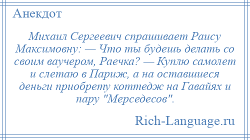 
    Михаил Сергеевич спрашивает Раису Максимовну: — Что ты будешь делать со своим ваучером, Раечка? — Куплю самолет и слетаю в Париж, а на оставшиеся деньги приобрету коттедж на Гавайях и пару Мерседесов .