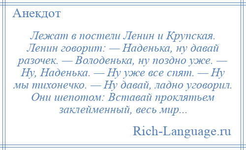 
    Лежат в постели Ленин и Крупская. Ленин говорит: — Наденька, ну давай разочек. — Володенька, ну поздно уже. — Ну, Наденька. — Ну уже все спят. — Ну мы тихонечко. — Ну давай, ладно уговорил. Они шепотом: Вставай проклятьем заклейменный, весь мир...