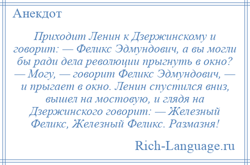 
    Приходит Ленин к Дзержинскому и говорит: — Феликс Эдмундович, а вы могли бы ради дела революции прыгнуть в окно? — Могу, — говорит Феликс Эдмундович, — и прыгает в окно. Ленин спустился вниз, вышел на мостовую, и глядя на Дзержинского говорит: — Железный Феликс, Железный Феликс. Размазня!