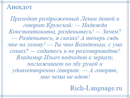 
    Приходит раздраженный Ленин домой и говорит Крупской: — Надежда Константиновна, разденьтесь! — Зачем? — Разденьтесь, я сказал! А теперь сядь мне на голову! — Ты что Володенька, с ума сошел? — садитесь и не разговаривайте! Владимир Ильич подходит к зеркалу, поглаживает по лбу рукой и удовлетворенно говорит: — А говорят, мне челка не идет!