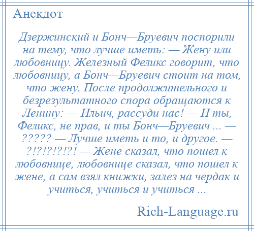 
    Дзержинский и Бонч—Бруевич поспорили на тему, что лучше иметь: — Жену или любовницу. Железный Феликс говорит, что любовницу, а Бонч—Бруевич стоит на том, что жену. После продолжительного и безрезультатного спора обращаются к Ленину: — Ильич, рассуди нас! — И ты, Феликс, не прав, и ты Бонч—Бруевич ... — ????? — Лучше иметь и то, и другое. — ?!?!?!?!?! — Жене сказал, что пошел к любовнице, любовнице сказал, что пошел к жене, а сам взял книжки, залез на чердак и учиться, учиться и учиться ...