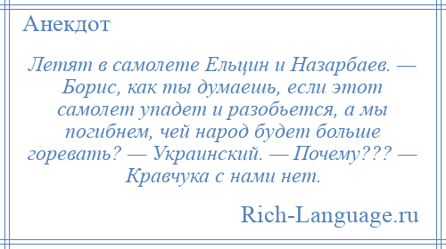 
    Летят в самолете Ельцин и Назарбаев. — Борис, как ты думаешь, если этот самолет упадет и разобьется, а мы погибнем, чей народ будет больше горевать? — Украинский. — Почему??? — Кравчука с нами нет.