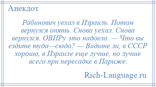 
    Рабинович уехал в Израиль. Потом вернулся опять. Снова уехал. Снова вернулся. ОВИРу это надоело. — Что вы ездите туда—сюда? — Видите ли, в СССР хорошо, в Израиле еще лучше, но лучше всего при пересадке в Париже.