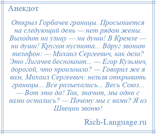 
    Открыл Горбачев границы. Просыпается на следующий день — нет рядом жены. Выходит на улицу — ни души! В Кремле — ни души! Кругом пустота... Вдруг звонит телефон: — Михаил Сергеевич, как дела? Это Лигачев беспокоит... — Егор Кузьмич, дорогой, что произошло? — Говорил же я вам, Михаил Сергеевич: нельзя открывать границы... Все разъехались... Весь Союз... — Вот это да! Так, значит, мы одни с вами остались? — Почему мы с вами? Я из Швеции звоню!