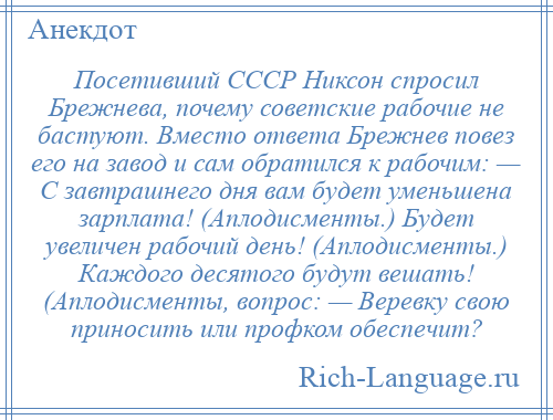 
    Посетивший СССР Никсон спросил Брежнева, почему советские рабочие не бастуют. Вместо ответа Брежнев повез его на завод и сам обратился к рабочим: — С завтрашнего дня вам будет уменьшена зарплата! (Аплодисменты.) Будет увеличен рабочий день! (Аплодисменты.) Каждого десятого будут вешать! (Аплодисменты, вопрос: — Веревку свою приносить или профком обеспечит?