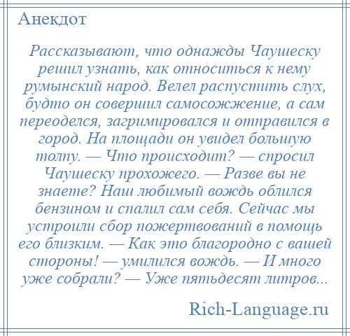 
    Рассказывают, что однажды Чаушеску решил узнать, как относиться к нему румынский народ. Велел распустить слух, будто он совершил самосожжение, а сам переоделся, загримировался и отправился в город. На площади он увидел большую толпу. — Что происходит? — спросил Чаушеску прохожего. — Разве вы не знаете? Наш любимый вождь облился бензином и спалил сам себя. Сейчас мы устроили сбор пожертвований в помощь его близким. — Как это благородно с вашей стороны! — умилился вождь. — И много уже собрали? — Уже пятьдесят литров...