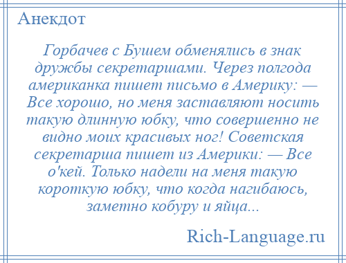 
    Горбачев с Бушем обменялись в знак дружбы секретаршами. Через полгода американка пишет письмо в Америку: — Все хорошо, но меня заставляют носить такую длинную юбку, что совершенно не видно моих красивых ног! Советская секретарша пишет из Америки: — Все о'кей. Только надели на меня такую короткую юбку, что когда нагибаюсь, заметно кобуру и яйца...