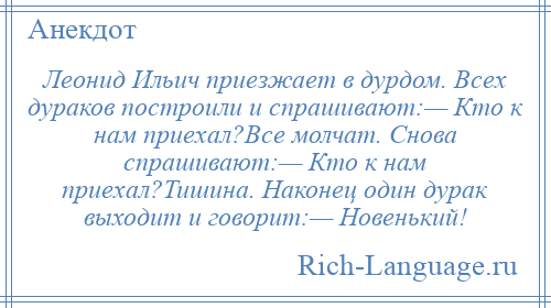 
    Леонид Ильич приезжает в дурдом. Всех дураков построили и спрашивают:— Кто к нам приехал?Все молчат. Снова спрашивают:— Кто к нам приехал?Тишина. Наконец один дурак выходит и говорит:— Новенький!