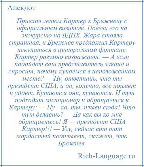 
    Приехал летом Картер к Брежневу с официальным визитом. Повели его на экскурсию на ВДНХ. Жара стояла страшная, и Брежнев предложил Картеру искупаться в центральном фонтане. Картер разумно возражает: — А если подойдет ваш представитель закона и спросит, почему купаемся в неположенном месте? — Ну, ответишь, что ты президент США, и он, конечно, все поймет и уйдет. Купаются они, купаются. И тут подходит милиционер и обращается к Картеру: — Ну—ка, ты, плыви сюда! Что тут делаешь? — Да как вы ко мне обращаетесь! Я — президент США Картер!!! — Угу, сейчас вот тот мордастый подплывет, скажет, что Брежнев.