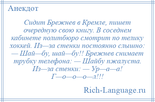 
    Сидит Брежнев в Кремле, пишет очередную свою книгу. В соседнем кабинете политбюро смотрит по телику хоккей. Из—за стенки постоянно слышно: — Шай—бу, шай—бу!! Брежнев снимает трубку телефона: — Шайбу пжалуста. Из—за стенки: — Ур—а—а! Г—о—о—о—л!!!