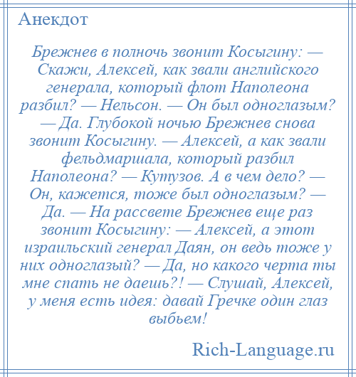 
    Брежнев в полночь звонит Косыгину: — Скажи, Алексей, как звали английского генерала, который флот Наполеона разбил? — Нельсон. — Он был одноглазым? — Да. Глубокой ночью Брежнев снова звонит Косыгину. — Алексей, а как звали фельдмаршала, который разбил Наполеона? — Кутузов. А в чем дело? — Он, кажется, тоже был одноглазым? — Да. — На рассвете Брежнев еще раз звонит Косыгину: — Алексей, а этот израильский генерал Даян, он ведь тоже у них одноглазый? — Да, но какого черта ты мне спать не даешь?! — Слушай, Алексей, у меня есть идея: давай Гречке один глаз выбьем!