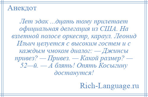 
    Лет эдак ...дцать тому прилетает официальная делегация из США. На взлетной полосе оркестр, караул. Леонид Ильич целуется с высоким гостем и с каждым чмоком диалог: — Джинсы привез? — Привез. — Какой размер? — 52—й. — А блять! Опять Косыгину достанутся!