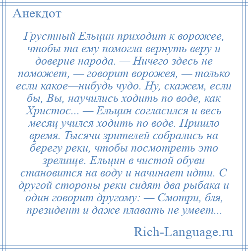 
    Грустный Ельцин приходит к ворожее, чтобы та ему помогла вернуть веру и доверие народа. — Ничего здесь не поможет, — говорит ворожея, — только если какое—нибудь чудо. Ну, скажем, если бы, Вы, научились ходить по воде, как Христос... — Ельцин согласился и весь месяц учился ходить по воде. Пришло время. Тысячи зрителей собрались на берегу реки, чтобы посмотреть это зрелище. Ельцин в чистой обуви становится на воду и начинает идти. С другой стороны реки сидят два рыбака и один говорит другому: — Смотри, бля, президент и даже плавать не умеет...