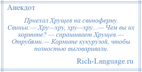 
    Приехал Хрущев на свиноферму. Свиньи:— Хру—хру, хру—хру...— Чем вы их кормите? — спрашивает Хрущев.— Отрубями.— Кормите кукурузой, чтобы полностью выговаривали.