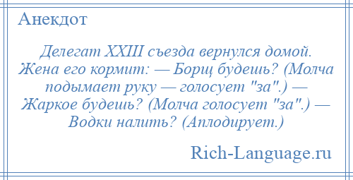 
    Делегат ХХIII съезда вернулся домой. Жена его кормит: — Борщ будешь? (Молча подымает руку — голосует за .) — Жаркое будешь? (Молча голосует за .) — Водки налить? (Аплодирует.)