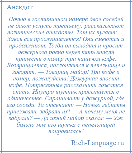 
    Ночью в гостиничном номере двое соседей не дают уснуть третьему: рассказывают политические анекдоты. Тот их пугает: — Здесь все прослушивается! Они смеются и продолжают. Тогда он выходит и просит дежурного ровно через пять минут принести в номер три чашечки кофе. Возвращается, наклоняется к пепельнице и говорит: — Товарищ майор! Три кофе в номер, пожалуйста! Дежурная вносит кофе. Потрясенные рассказчики ложатся спать. Наутро шутник просыпается в одиночестве. Спрашивает у дежурной, где его соседи. Та отвечает: — Ночью гебисты приезжали, забрали их! — А почему меня не забрали? — Да ихний майор сказал: — Уж больно мне его шутка с пепельницей понравилась!