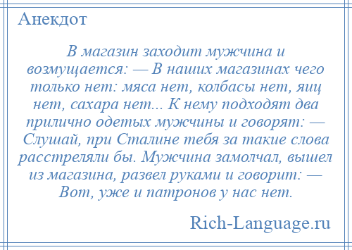 
    В магазин заходит мужчина и возмущается: — В наших магазинах чего только нет: мяса нет, колбасы нет, яиц нет, сахара нет... К нему подходят два прилично одетых мужчины и говорят: — Слушай, при Сталине тебя за такие слова расстреляли бы. Мужчина замолчал, вышел из магазина, развел руками и говорит: — Вот, уже и патронов у нас нет.