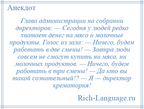 
    Глава администрации на собрании директоров: — Сегодня у людей редко хватает денег на мясо и молочные продукты. Голос из зала: — Ничего, будем работать в две смены! — Завтра люди совсем не смогут купить ни мяса, ни молочных продуктов. — Ничего, будем работать в три смены! — Да кто вы такой сознательный!? — Я — директор крематория!