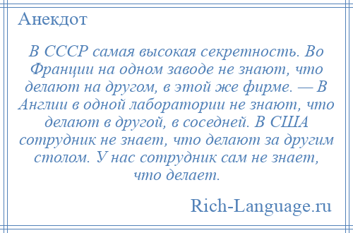 
    В СССР самая высокая секретность. Во Франции на одном заводе не знают, что делают на другом, в этой же фирме. — В Англии в одной лаборатории не знают, что делают в другой, в соседней. В США сотрудник не знает, что делают за другим столом. У нас сотрудник сам не знает, что делает.