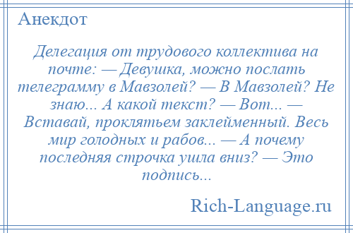 
    Делегация от трудового коллектива на почте: — Девушка, можно послать телеграмму в Мавзолей? — В Мавзолей? Не знаю... А какой текст? — Вот... — Вставай, проклятьем заклейменный. Весь мир голодных и рабов... — А почему последняя строчка ушла вниз? — Это подпись...