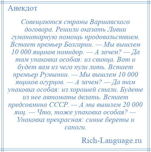 
    Совещаются страны Варшавского договора. Решили оказать Ливии гуманитарную помощь продовольствием. Встает премьер Болгарии. — Мы вышлем 10 000 ящиков помидор. — А зачем? — Да там упаковка особая: из свинца. Вот и будет вам из чего пули лить. Встает премьер Румынии. — Мы вышлем 10 000 ящиков огурцов. — А зачем? — Да там упаковка особая: из хорошей стали. Будете из нее автоматы делать. Встает предсовмина СССР. — А мы вышлем 20 000 яиц. — Что, тоже упаковка особая? — Упаковка прекрасная: синие береты и сапоги.