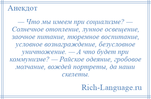 
    — Что мы имеем при социализме? — Солнечное отопление, лунное освещение, заочное питание, тюремное воспитание, условное вознаграждение, безусловное уничтожение. — А что будет при коммунизме? — Райское одеяние, гробовое молчание, вождей портреты, да наши скелеты.