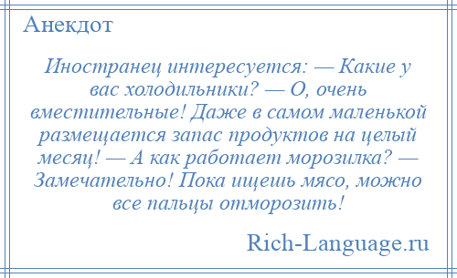 
    Иностранец интересуется: — Какие у вас холодильники? — О, очень вместительные! Даже в самом маленькой размещается запас продуктов на целый месяц! — А как работает морозилка? — Замечательно! Пока ищешь мясо, можно все пальцы отморозить!