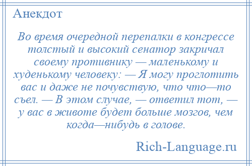 
    Во время очередной перепалки в конгрессе толстый и высокий сенатор закричал своему противнику — маленькому и худенькому человеку: — Я могу проглотить вас и даже не почувствую, что что—то съел. — В этом случае, — ответил тот, — у вас в животе будет больше мозгов, чем когда—нибудь в голове.