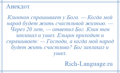 
    Клинтон спрашивает у Бога. — Когда мой народ будет жить счастливой жизнью. — Через 20 лет, — ответил Бог. Клин тон заплакал и ушел. Ельцин приходит и спрашивает: — Господи, а когда мой народ будет жить счастливо? Бог заплакал и ушел.