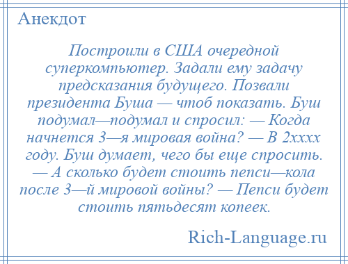 
    Построили в США очередной суперкомпьютер. Задали ему задачу предсказания будущего. Позвали президента Буша — чтоб показать. Буш подумал—подумал и спросил: — Когда начнется 3—я мировая война? — В 2xxxx году. Буш думает, чего бы еще спросить. — А сколько будет стоить пепси—кола после 3—й мировой войны? — Пепси будет стоить пятьдесят копеек.