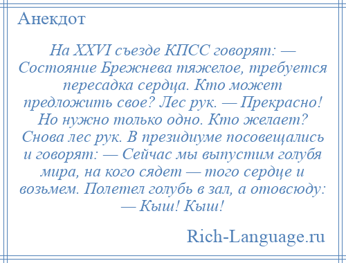 
    На XXVI съезде КПСС говорят: — Состояние Брежнева тяжелое, требуется пересадка сердца. Кто может предложить свое? Лес рук. — Прекрасно! Но нужно только одно. Кто желает? Снова лес рук. В президиуме посовещались и говорят: — Сейчас мы выпустим голубя мира, на кого сядет — того сердце и возьмем. Полетел голубь в зал, а отовсюду: — Кыш! Кыш!