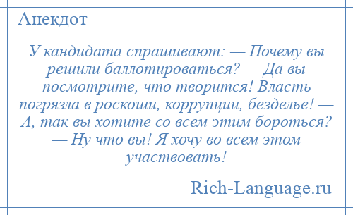 
    У кандидата спрашивают: — Почему вы решили баллотироваться? — Да вы посмотрите, что творится! Власть погрязла в роскоши, коррупции, безделье! — А, так вы хотите со всем этим бороться? — Ну что вы! Я хочу во всем этом участвовать!