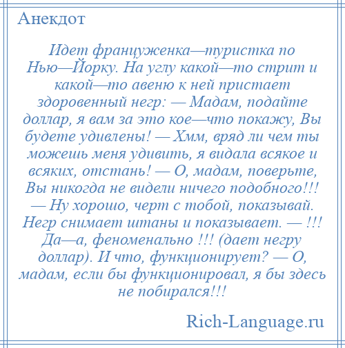 
    Идет француженка—туристка по Нью—Йорку. На углу какой—то стрит и какой—то авеню к ней пристает здоровенный негр: — Мадам, подайте доллар, я вам за это кое—что покажу, Вы будете удивлены! — Хмм, вряд ли чем ты можешь меня удивить, я видала всякое и всяких, отстань! — О, мадам, поверьте, Вы никогда не видели ничего подобного!!! — Ну хорошо, черт с тобой, показывай. Негр снимает штаны и показывает. — !!! Да—а, феноменально !!! (дает негру доллар). И что, функционирует? — О, мадам, если бы функционировал, я бы здесь не побирался!!!