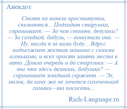 
    Стоят на панели проститутки, снимаются... Подходит старушка, спрашивает: — За чем стоите, девушки? — За селедкой, бабуль, — пошутили они. — Ну, тогда я за вами буду... Вдруг подъезжает желтая машина с синими огоньками, и всех просят занять места в авто. Дошла очередь и до старушки: — А ты что здесь делаешь, бабушка? — спрашивает младший сержант. — Эх, милок, да кому же не хочется солененькой головки—то пососать...