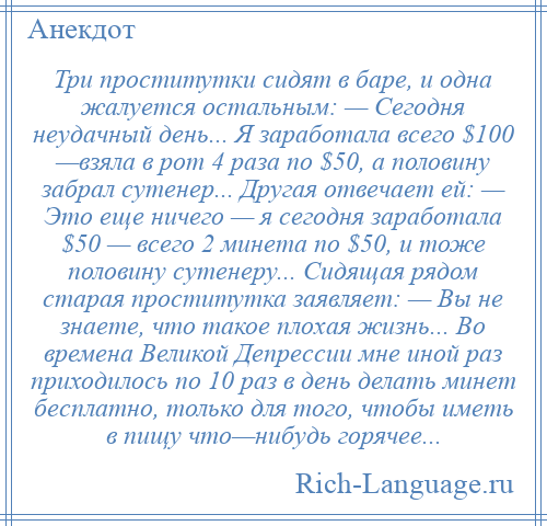 
    Три проститутки сидят в баре, и одна жалуется остальным: — Сегодня неудачный день... Я заработала всего $100 —взяла в рот 4 раза по $50, а половину забрал сутенер... Другая отвечает ей: — Это еще ничего — я сегодня заработала $50 — всего 2 минета по $50, и тоже половину сутенеру... Сидящая рядом старая проститутка заявляет: — Вы не знаете, что такое плохая жизнь... Во времена Великой Депрессии мне иной раз приходилось по 10 раз в день делать минет бесплатно, только для того, чтобы иметь в пищу что—нибудь горячее...