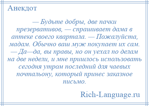 
    — Будьте добры, две пачки презервативов, — спрашивает дама в аптеке своего квартала. — Пожалуйста, мадам. Обычно ваш муж покупает их сам. — Да—да, вы правы, но он уехал по делам на две недели, и мне пришлось использовать сегодня утром последний для чаевых почтальону, который принес заказное письмо.