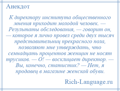 
    К директору института общественного мнения приходит молодой человек. — Результаты обследования, — говорит он, — которое я лично провел среди двух тысяч представительниц прекрасного пола, позволяют мне утверждать, что семнадцать процентов женщин не носят трусиков. — О! — восклицает директор. — Вы, конечно, статистик? — Нет, я продавец в магазине женской обуви.