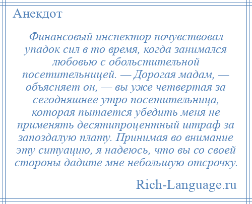 
    Финансовый инспектор почувствовал упадок сил в то время, когда занимался любовью с обольстительной посетительницей. — Дорогая мадам, — объясняет он, — вы уже четвертая за сегодняшнее утро посетительница, которая пытается убедить меня не применять десятипроцентный штраф за запоздалую плату. Принимая во внимание эту ситуацию, я надеюсь, что вы со своей стороны дадите мне небольшую отсрочку.