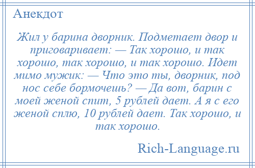 
    Жил у барина дворник. Подметает двор и приговаривает: — Так хорошо, и так хорошо, так хорошо, и так хорошо. Идет мимо мужик: — Что это ты, дворник, под нос себе бормочешь? — Да вот, барин с моей женой спит, 5 рублей дает. А я с его женой сплю, 10 рублей дает. Так хорошо, и так хорошо.