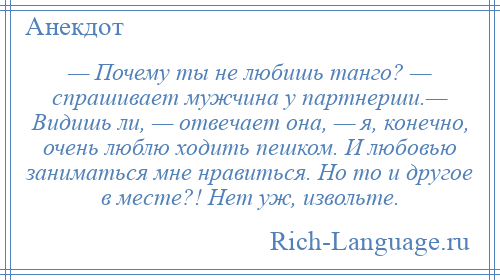 
    — Почему ты не любишь танго? — спрашивает мужчина у партнерши.— Видишь ли, — отвечает она, — я, конечно, очень люблю ходить пешком. И любовью заниматься мне нравиться. Но то и другое в месте?! Нет уж, извольте.