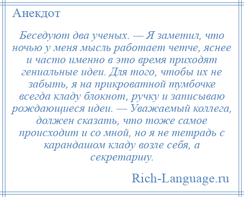 
    Беседуют два ученых. — Я заметил, что ночью у меня мысль работает четче, яснее и часто именно в это время приходят гениальные идеи. Для того, чтобы их не забыть, я на прикроватной тумбочке всегда кладу блокнот, ручку и записываю рождающиеся идеи. — Уважаемый коллега, должен сказать, что тоже самое происходит и со мной, но я не тетрадь с карандашом кладу возле себя, а секретаршу.