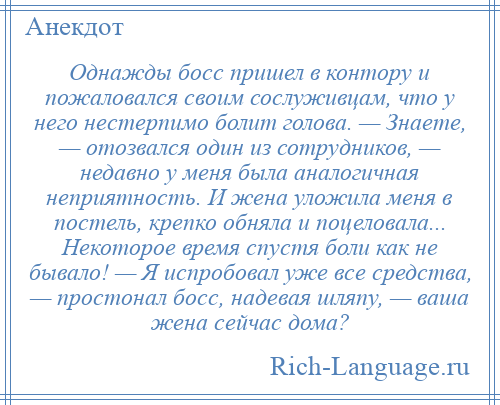 
    Однажды босс пришел в контору и пожаловался своим сослуживцам, что у него нестерпимо болит голова. — Знаете, — отозвался один из сотрудников, — недавно у меня была аналогичная неприятность. И жена уложила меня в постель, крепко обняла и поцеловала... Некоторое время спустя боли как не бывало! — Я испробовал уже все средства, — простонал босс, надевая шляпу, — ваша жена сейчас дома?