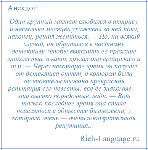 
    Один крупный магнат влюбился в актрису и несколько месяцев ухаживал за ней пока, наконец, решил жениться. — Но, на всякий случай, он обратился к частному детективу, чтобы выяснить ее прежние знакомства, в каких кругах она вращалась и т.п. — Через некоторое время он получил от детектива отчет, в котором была засвидетельствована прекрасная репутация его невесты: все ее знакомые — это высоко порядочные люди. — Вот только последнее время она стала появляться в обществе бизнесмена, у которого очень — очень подозрительная репутация...